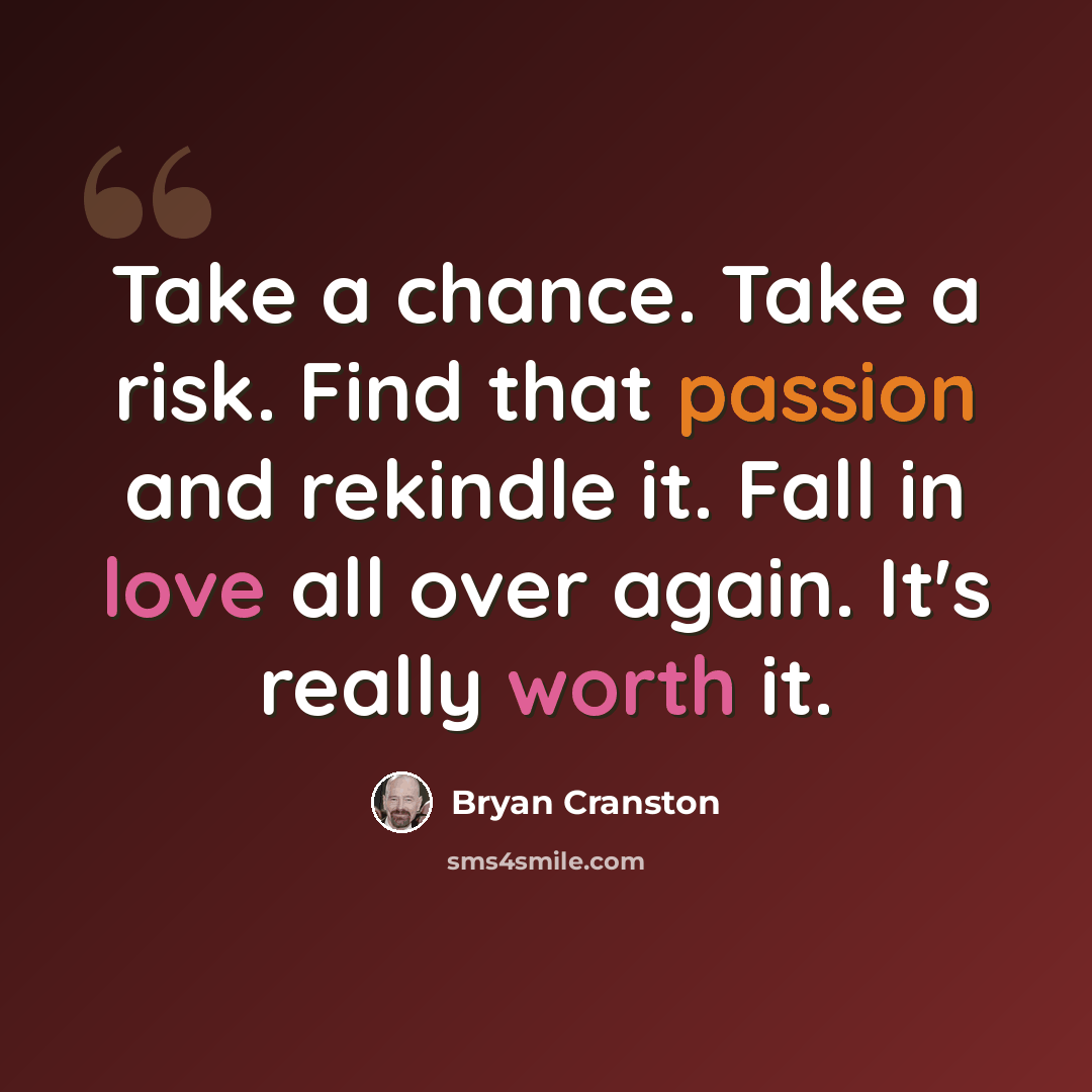 “Take a chance. Take a risk. Find that passion and rekindle it. Fall in love all over again. It's really worth it.” quote by Bryan Cranston