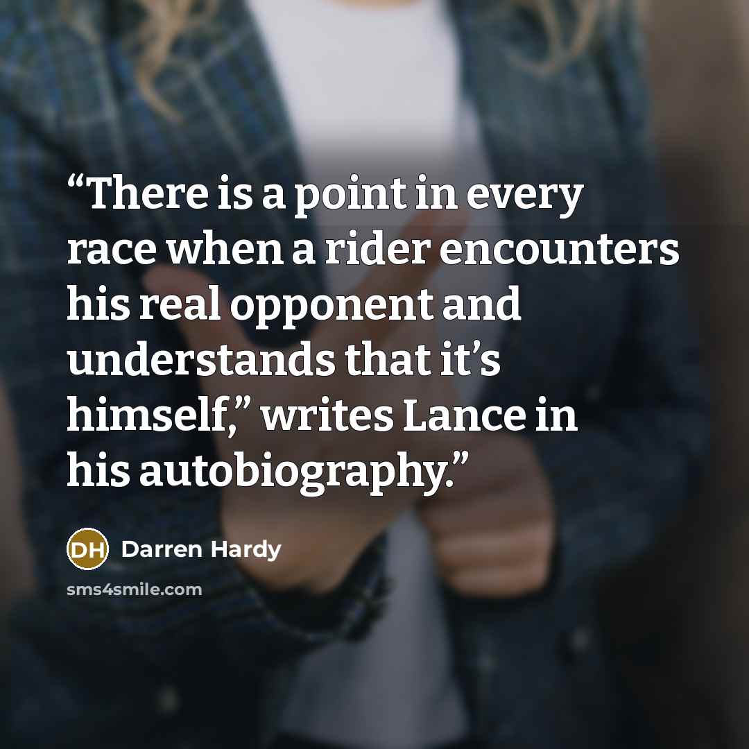 “There is a point in every race when a rider encounters his real opponent and understands that it’s himself,” writes Lance in his autobiography.” quote by Darren Hardy