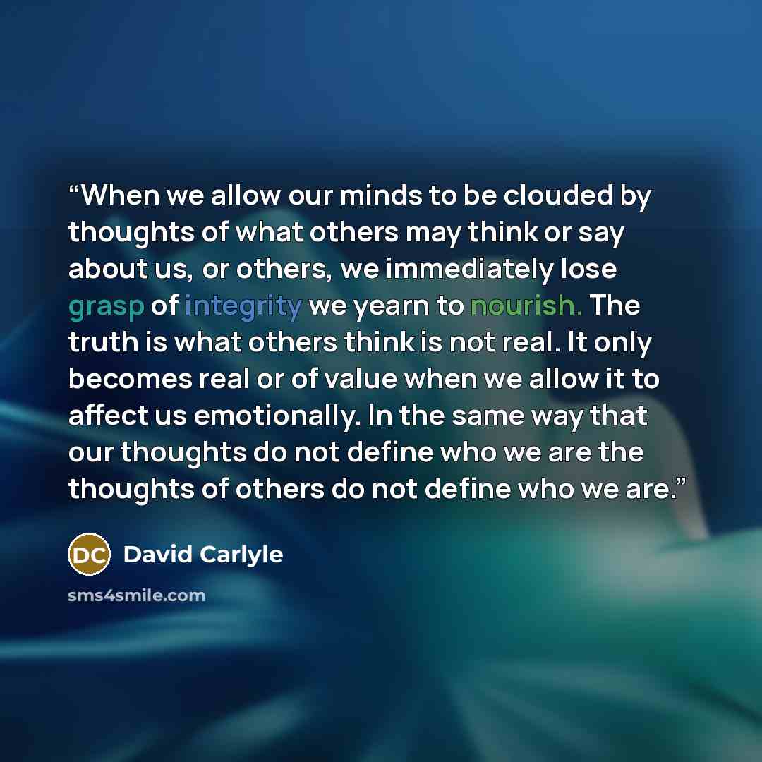 “When we allow our minds to be clouded by thoughts of what others may think or say about us, or others, we immediately lose grasp of integrity we yearn to nourish. The truth is what others think is not real. It only becomes real or of value when we allow it to affect us emotionally. In the same way…” quote by David Carlyle