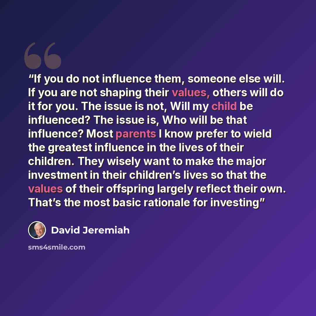 “If you do not influence them, someone else will. If you are not shaping their values, others will do it for you. The issue is not, Will my child be influenced? The issue is, Who will be that influence? Most parents I know prefer to wield the greatest influence in the lives of their children. They…” quote by David Jeremiah