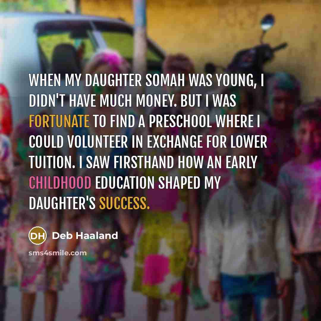 “When my daughter Somah was young, I didn't have much money. But I was fortunate to find a preschool where I could volunteer in exchange for lower tuition. I saw firsthand how an early childhood education shaped my daughter's success.” quote by Deb Haaland