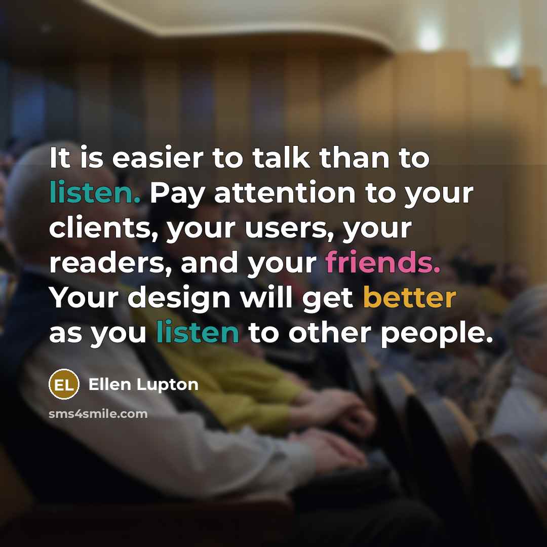 “It is easier to talk than to listen. Pay attention to your clients, your users, your readers, and your friends. Your design will get better as you listen to other people.” quote by Ellen Lupton