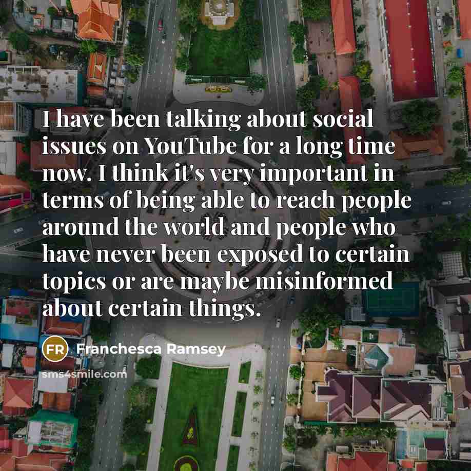 “I have been talking about social issues on YouTube for a long time now. I think it's very important in terms of being able to reach people around the world and people who have never been exposed to certain topics or are maybe misinformed about certain things.” quote by Franchesca Ramsey