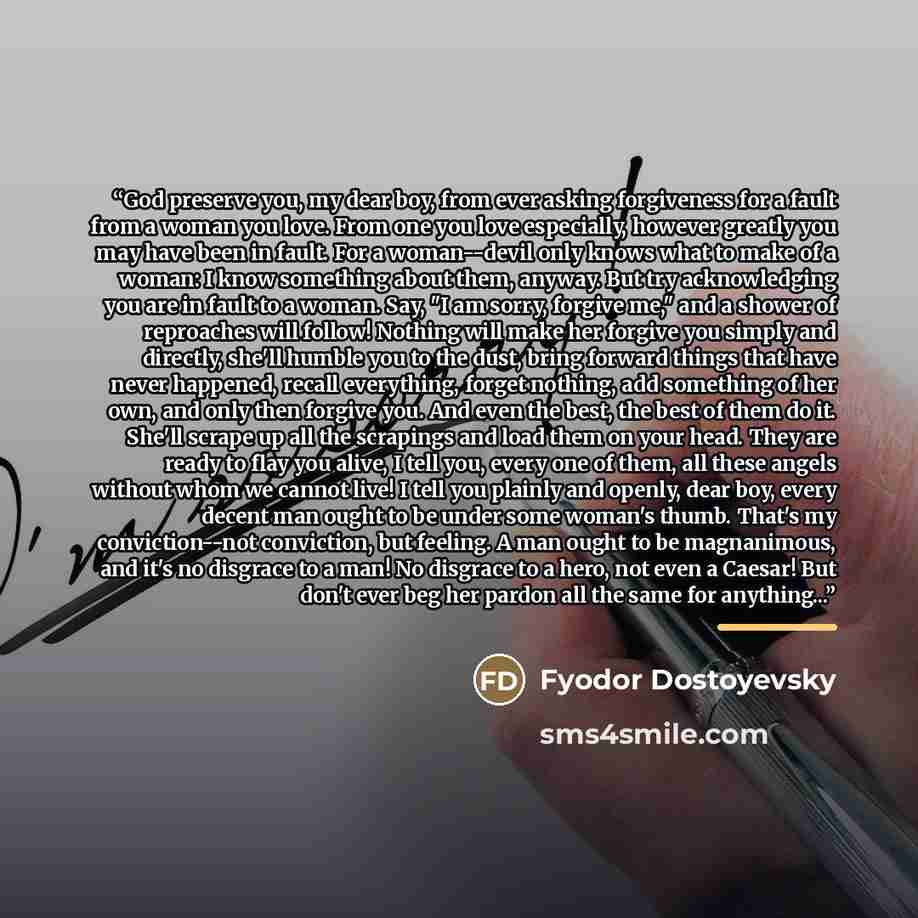“God preserve you, my dear boy, from ever asking forgiveness for a fault from a woman you love. From one you love especially, however greatly you may have been in fault. For a woman--devil only knows what to make of a woman: I know something about them, anyway. But try acknowledging you are in…” quote by Fyodor Dostoyevsky