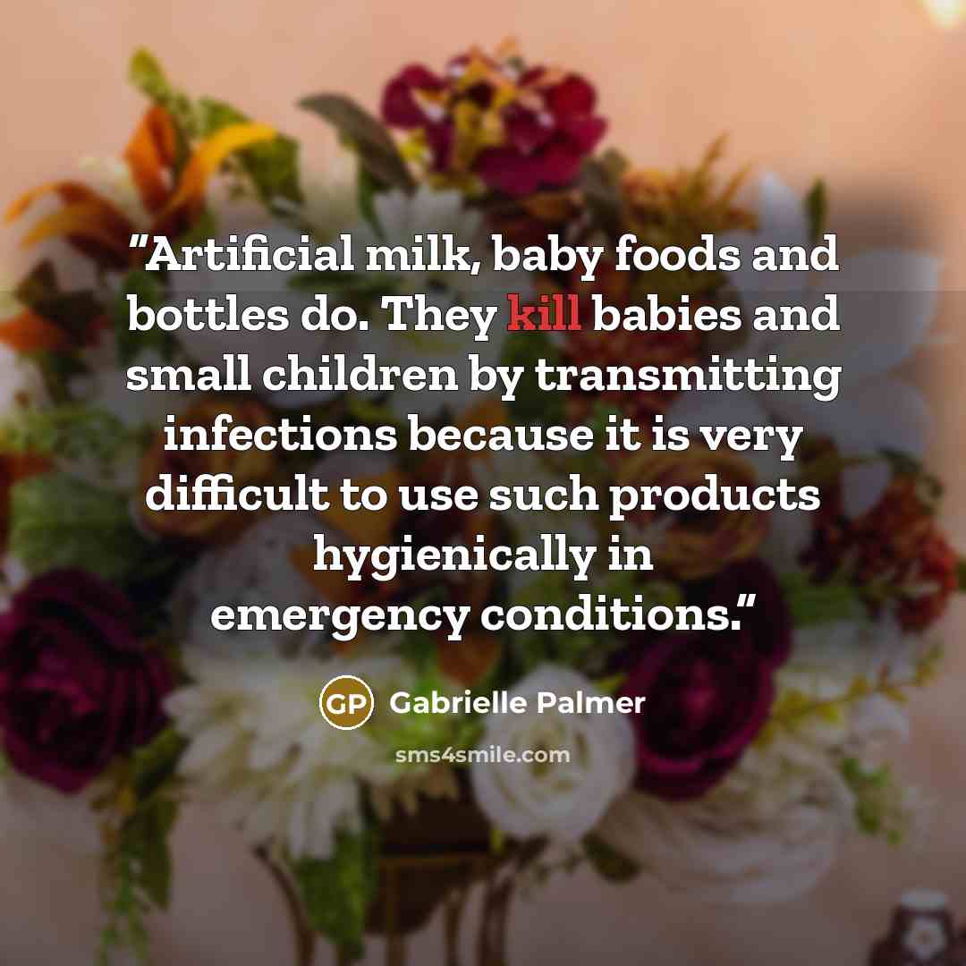 “Artificial milk, baby foods and bottles do. They kill babies and small children by transmitting infections because it is very difficult to use such products hygienically in emergency conditions.” quote by Gabrielle Palmer