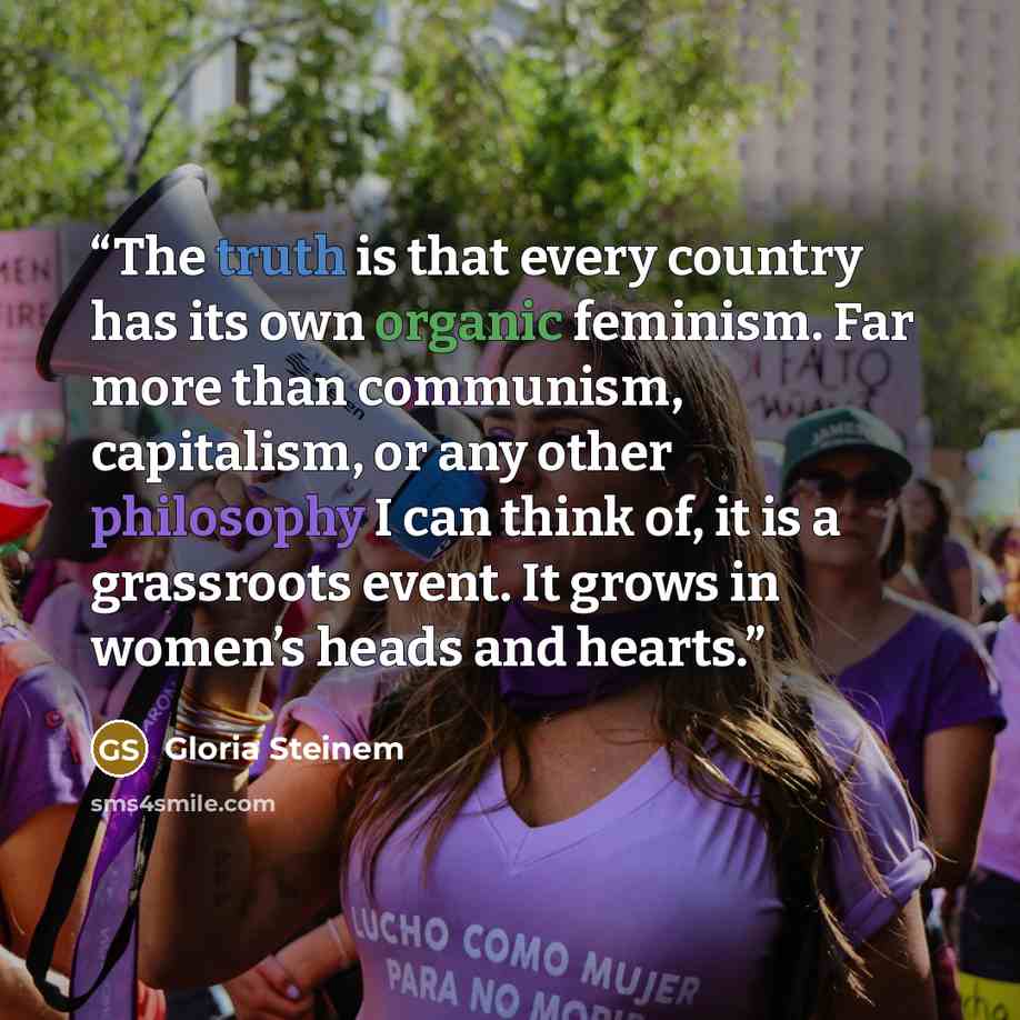 “The truth is that every country has its own organic feminism. Far more than communism, capitalism, or any other philosophy I can think of, it is a grassroots event. It grows in women’s heads and hearts.” quote by Gloria Steinem