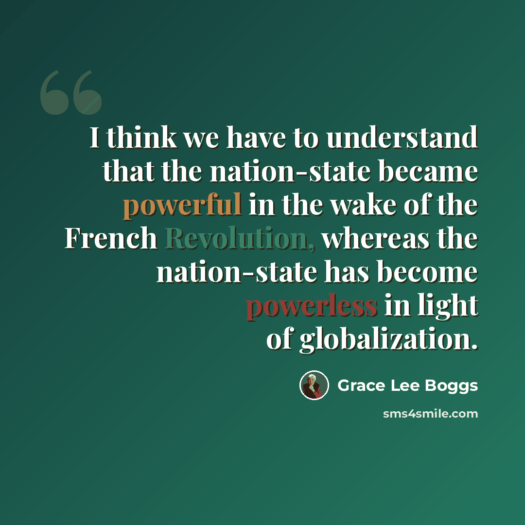 “I think we have to understand that the nation-state became powerful in the wake of the French Revolution, whereas the nation-state has become powerless in light of globalization.” quote by Grace Lee Boggs