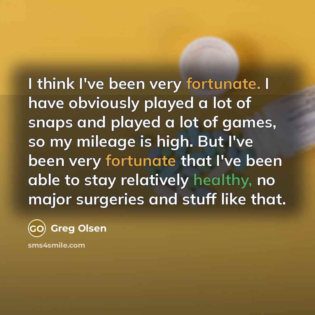 “I think I've been very fortunate. I have obviously played a lot of snaps and played a lot of games, so my mileage is high. But I've been very fortunate that I've been able to stay relatively healthy, no major surgeries and stuff like that.” quote by Greg Olsen