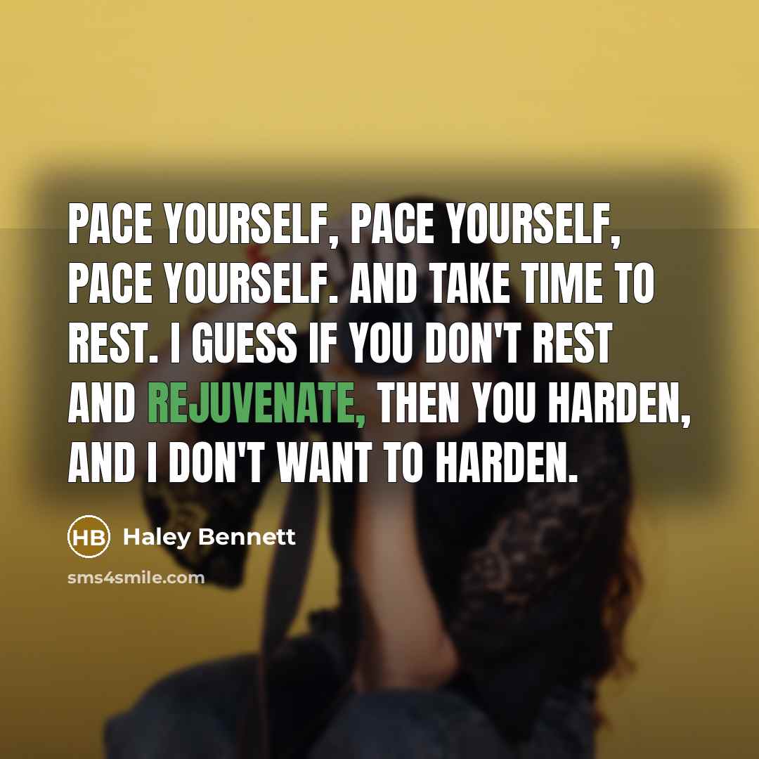 “Pace yourself, pace yourself, pace yourself. And take time to rest. I guess if you don't rest and rejuvenate, then you harden, and I don't want to harden.” quote by Haley Bennett