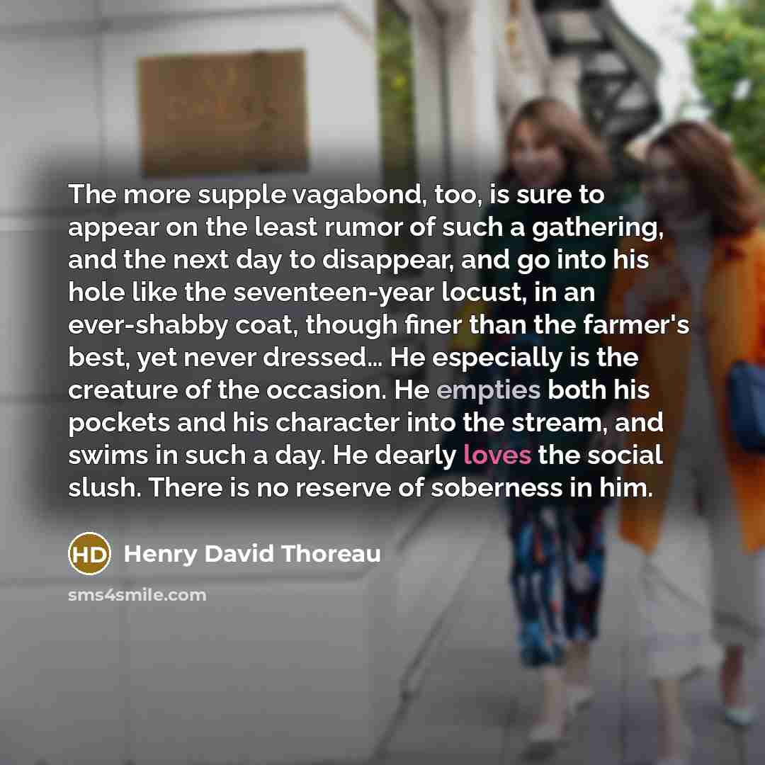 “The more supple vagabond, too, is sure to appear on the least rumor of such a gathering, and the next day to disappear, and go into his hole like the seventeen-year locust, in an ever-shabby coat, though finer than the farmer's best, yet never dressed… He especially is the creature of the…” quote by Henry David Thoreau