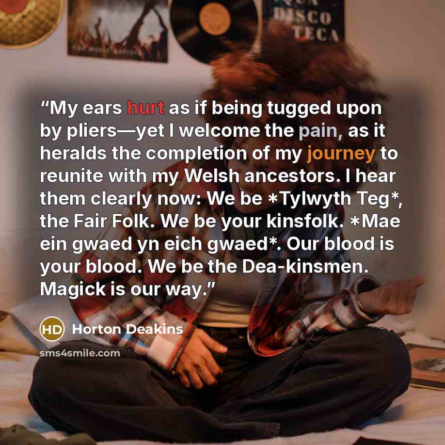 “My ears hurt as if being tugged upon by pliers—yet I welcome the pain, as it heralds the completion of my journey to reunite with my Welsh ancestors. I hear them clearly now: We be *Tylwyth Teg*, the Fair Folk. We be your kinsfolk. *Mae ein gwaed yn eich gwaed*. Our blood is your blood. We be the…” quote by Horton Deakins