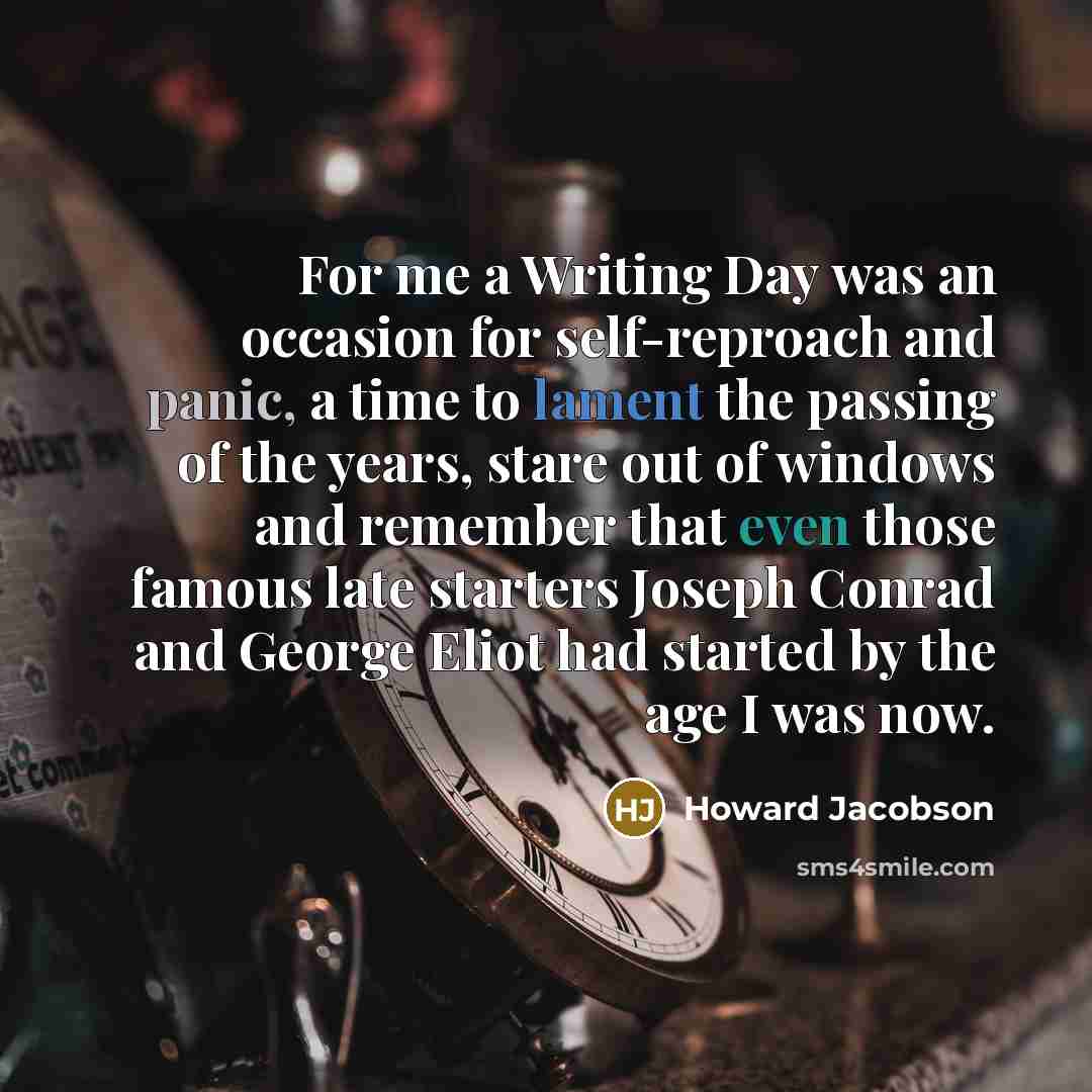 “For me a Writing Day was an occasion for self-reproach and panic, a time to lament the passing of the years, stare out of windows and remember that even those famous late starters Joseph Conrad and George Eliot had started by the age I was now.” quote by Howard Jacobson