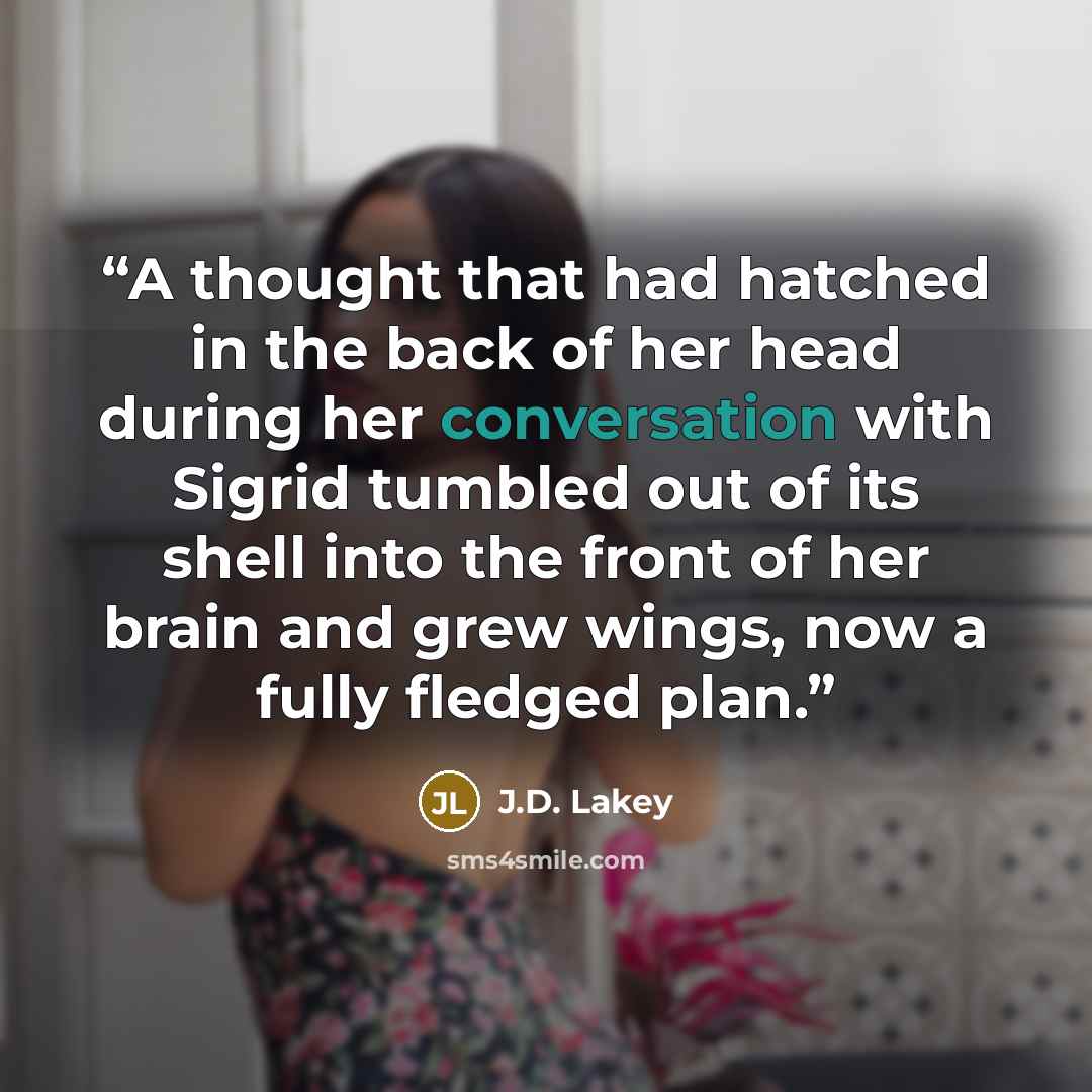 “A thought that had hatched in the back of her head during her conversation with Sigrid tumbled out of its shell into the front of her brain and grew wings, now a fully fledged plan.” quote by J.D. Lakey