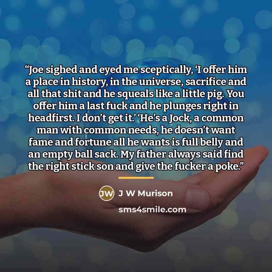 “Joe sighed and eyed me sceptically, ‘I offer him a place in history, in the universe, sacrifice and all that shit and he squeals like a little pig. You offer him a last fuck and he plunges right in headfirst. I don’t get it.’ ‘He’s a Jock, a common man with common needs, he doesn’t want fame and…” quote by J W Murison