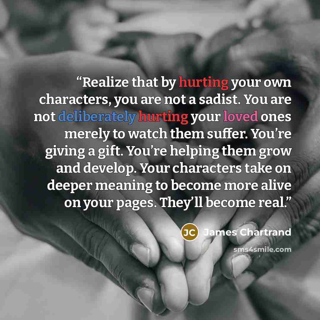 “Realize that by hurting your own characters, you are not a sadist. You are not deliberately hurting your loved ones merely to watch them suffer. You’re giving a gift. You’re helping them grow and develop. Your characters take on deeper meaning to become more alive on your pages. They’ll become real.” quote by James Chartrand