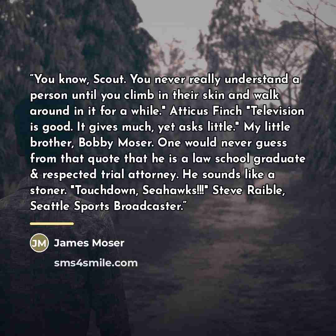“You know, Scout. You never really understand a person until you climb in their skin and walk around in it for a while." Atticus Finch "Television is good. It gives much, yet asks little." My little brother, Bobby Moser. One would never guess from that quote that he is a law school graduate &…” quote by James Moser