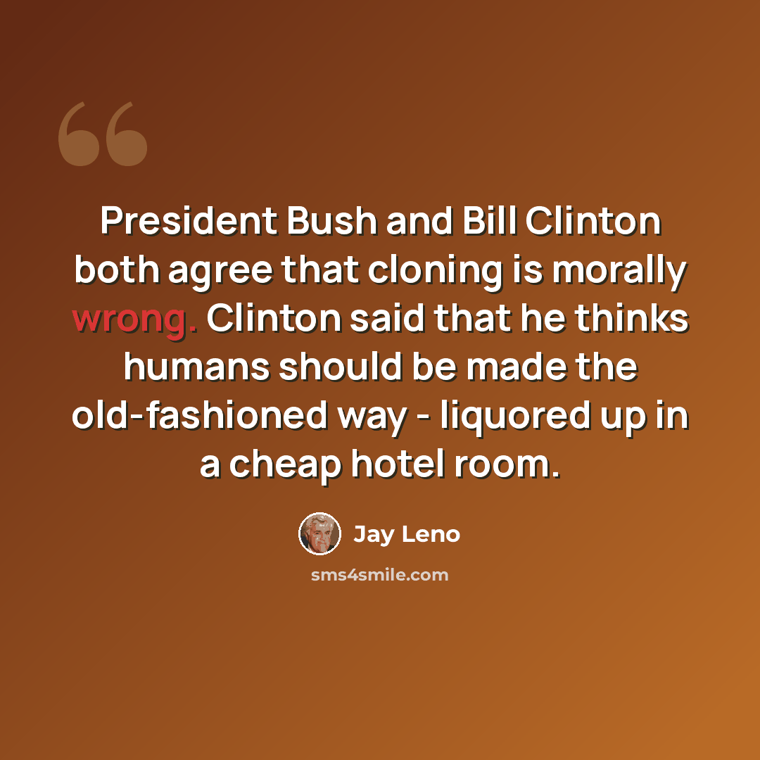 “President Bush and Bill Clinton both agree that cloning is morally wrong. Clinton said that he thinks humans should be made the old-fashioned way - liquored up in a cheap hotel room.” quote by Jay Leno