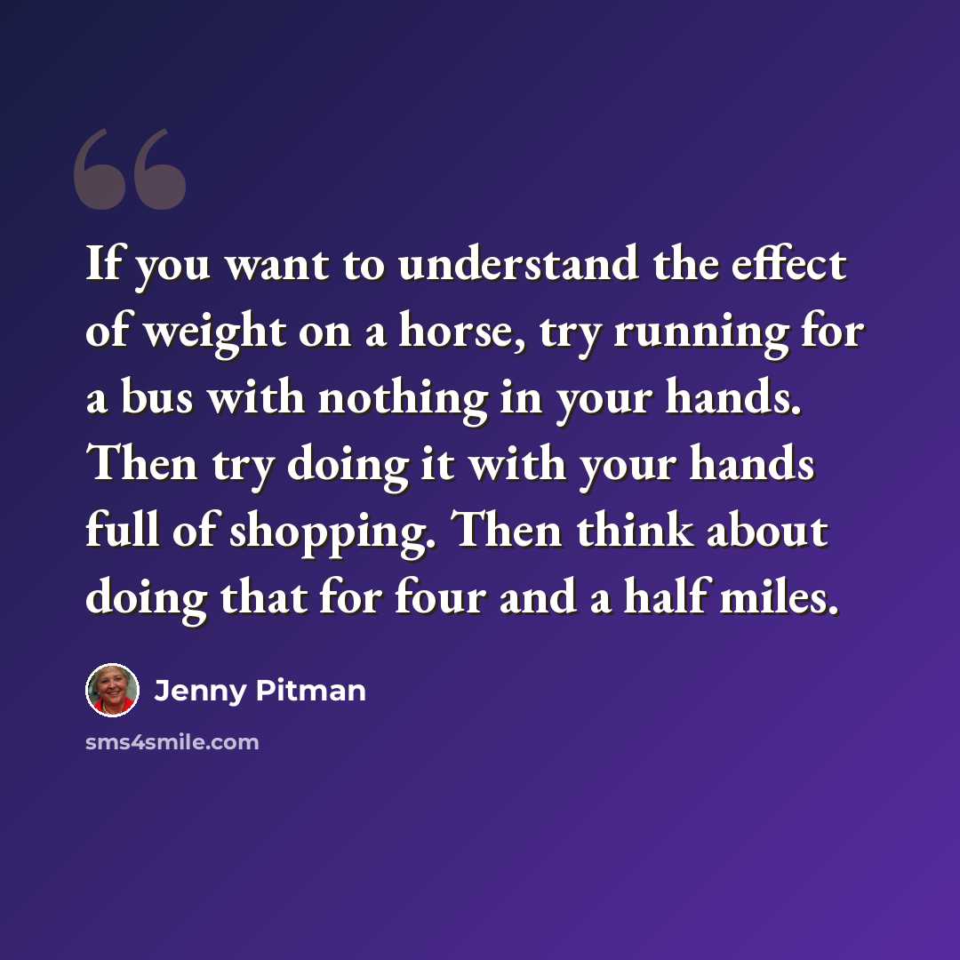 “If you want to understand the effect of weight on a horse, try running for a bus with nothing in your hands. Then try doing it with your hands full of shopping. Then think about doing that for four and a half miles.” quote by Jenny Pitman