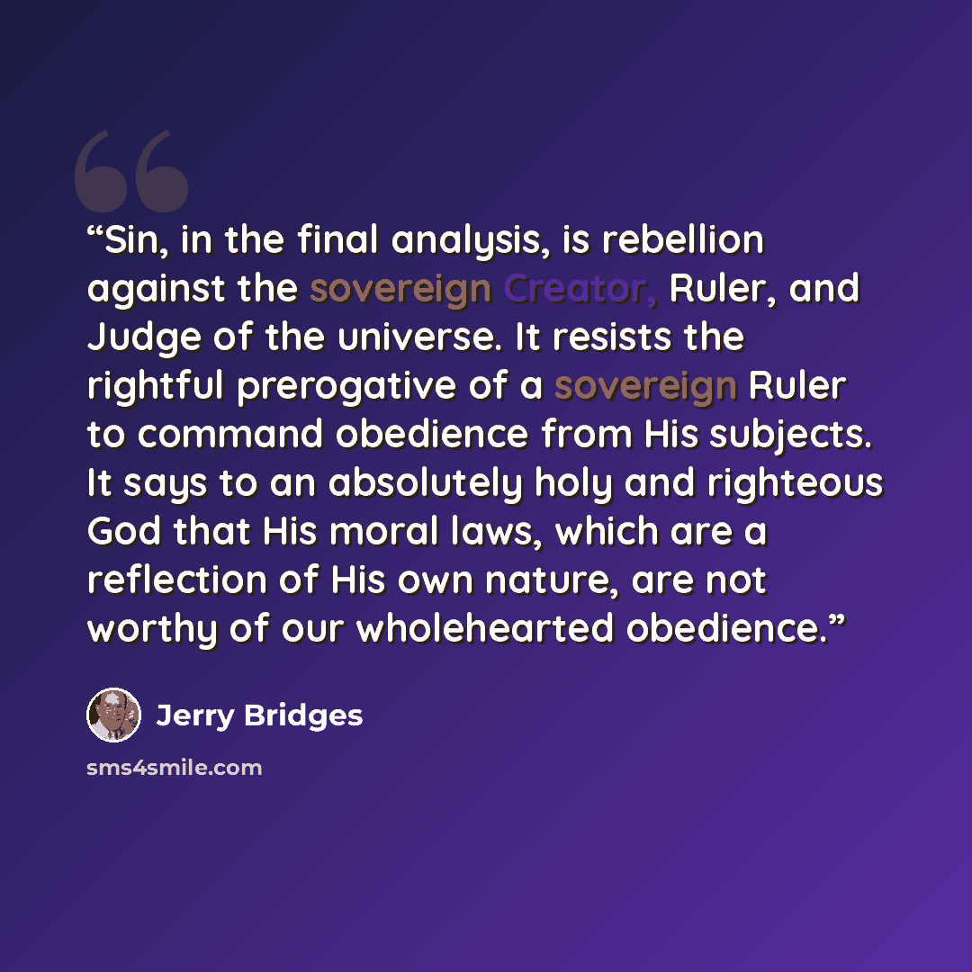 “Sin, in the final analysis, is rebellion against the sovereign Creator, Ruler, and Judge of the universe. It resists the rightful prerogative of a sovereign Ruler to command obedience from His subjects. It says to an absolutely holy and righteous God that His moral laws, which are a reflection of…” quote by Jerry Bridges