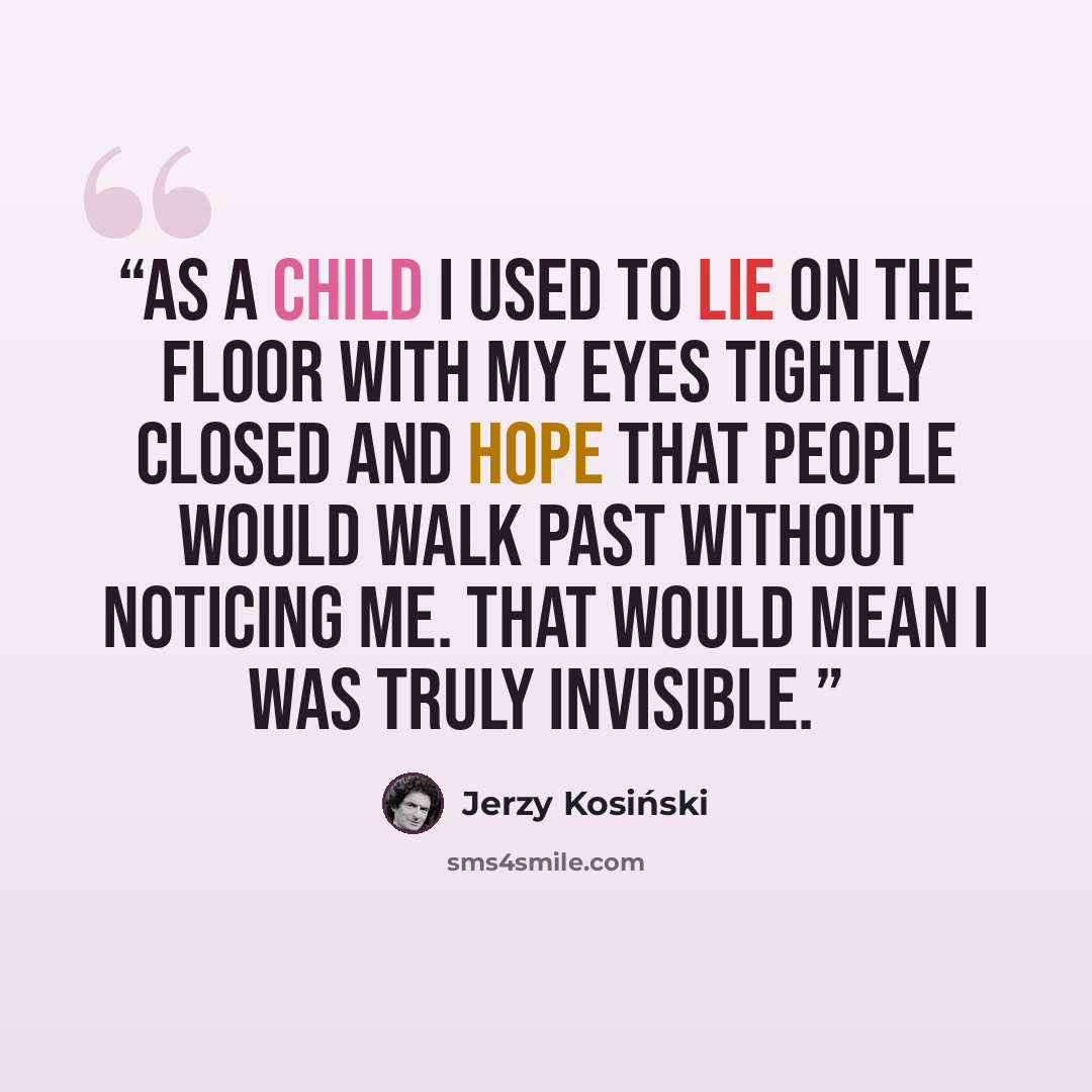 “As a child I used to lie on the floor with my eyes tightly closed and hope that people would walk past without noticing me. That would mean I was truly invisible.” quote by Jerzy Kosiński