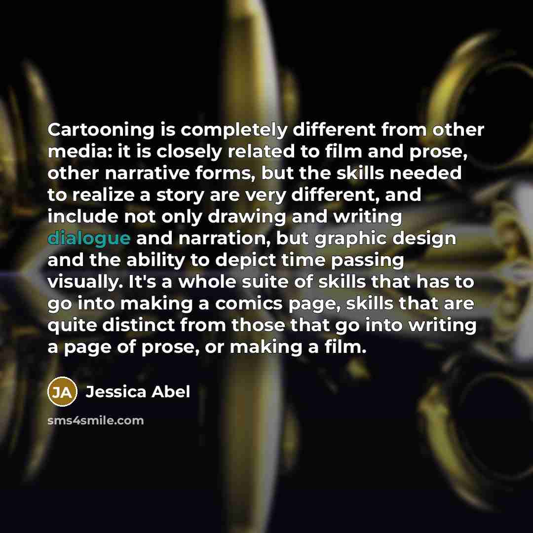 “Cartooning is completely different from other media: it is closely related to film and prose, other narrative forms, but the skills needed to realize a story are very different, and include not only drawing and writing dialogue and narration, but graphic design and the ability to depict time…” quote by Jessica Abel