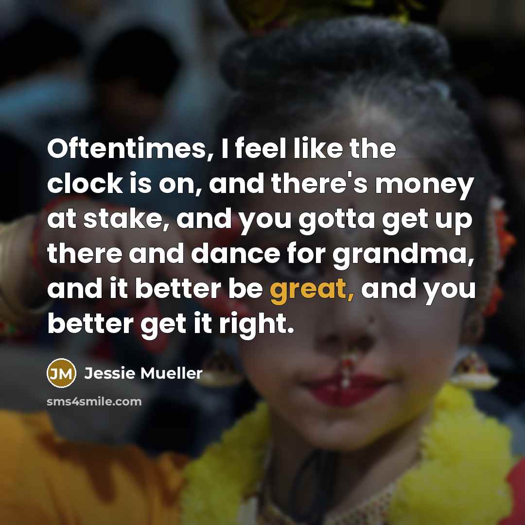 “Oftentimes, I feel like the clock is on, and there's money at stake, and you gotta get up there and dance for grandma, and it better be great, and you better get it right.” quote by Jessie Mueller