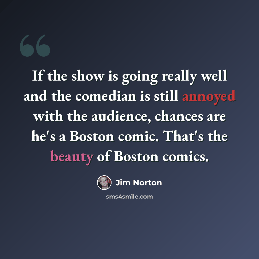 “If the show is going really well and the comedian is still annoyed with the audience, chances are he's a Boston comic. That's the beauty of Boston comics.” quote by Jim Norton