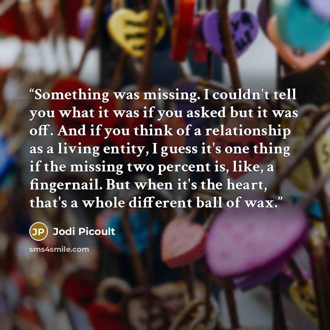 “Something was missing. I couldn't tell you what it was if you asked but it was off. And if you think of a relationship as a living entity, I guess it's one thing if the missing two percent is, like, a fingernail. But when it's the heart, that's a whole different ball of wax.” quote by Jodi Picoult