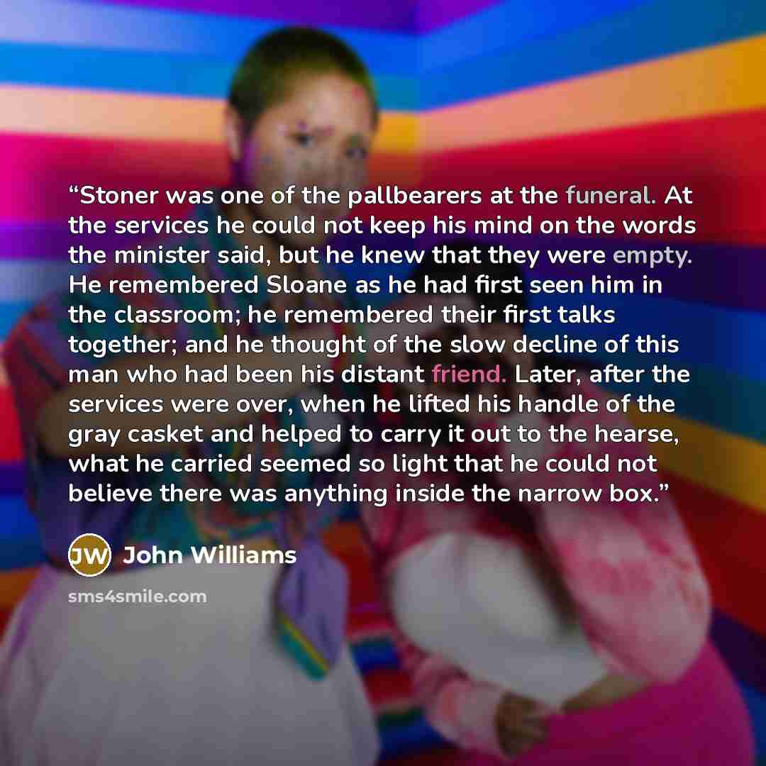 “Stoner was one of the pallbearers at the funeral. At the services he could not keep his mind on the words the minister said, but he knew that they were empty. He remembered Sloane as he had first seen him in the classroom; he remembered their first talks together; and he thought of the slow…” quote by John Williams
