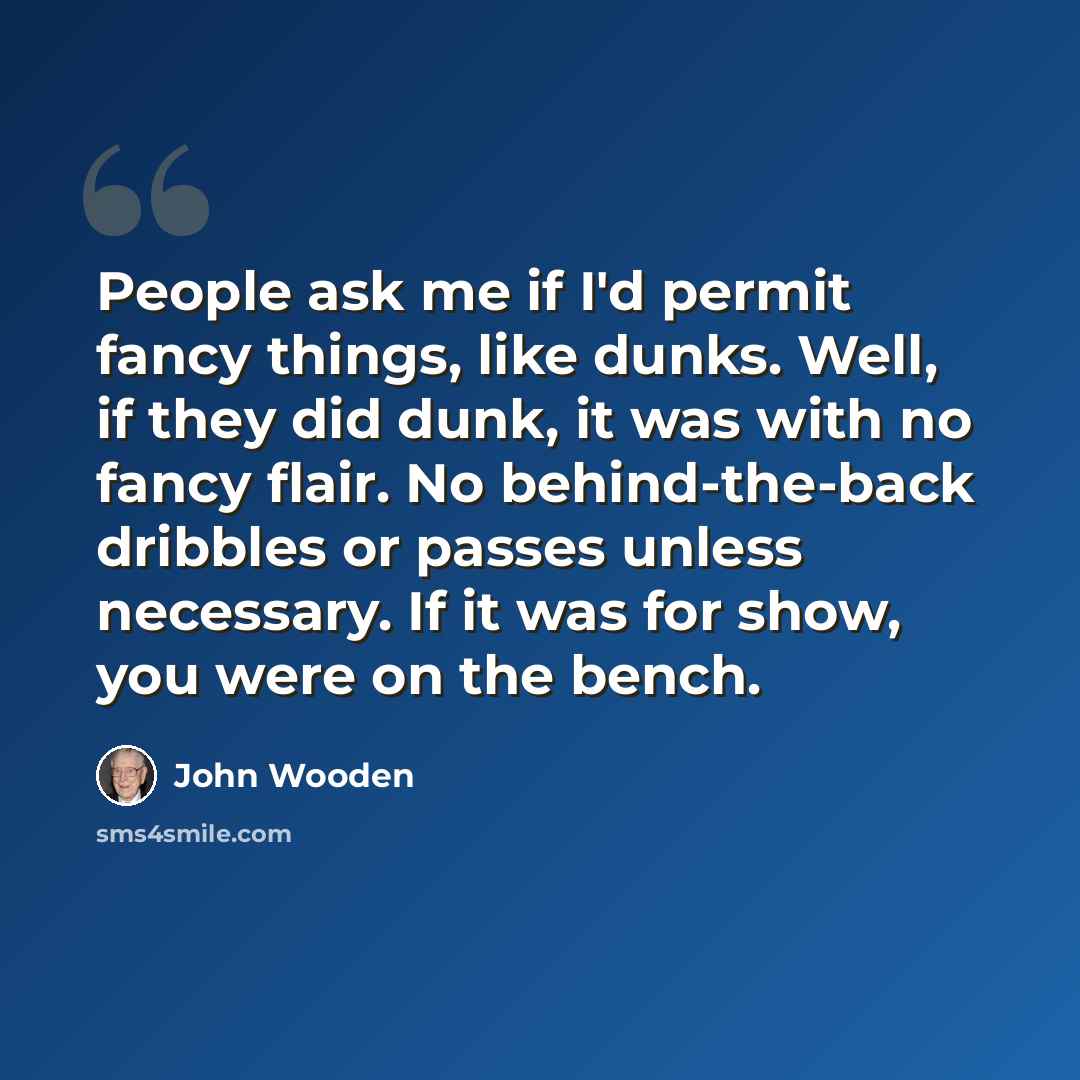 “People ask me if I'd permit fancy things, like dunks. Well, if they did dunk, it was with no fancy flair. No behind-the-back dribbles or passes unless necessary. If it was for show, you were on the bench.” quote by John Wooden
