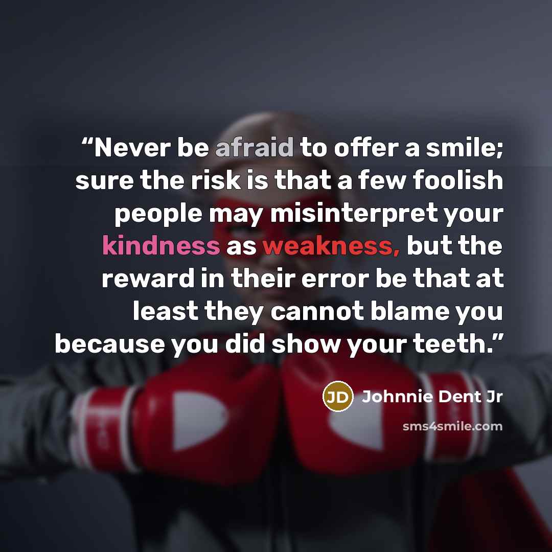 “Never be afraid to offer a smile; sure the risk is that a few foolish people may misinterpret your kindness as weakness, but the reward in their error be that at least they cannot blame you because you did show your teeth.” quote by Johnnie Dent Jr