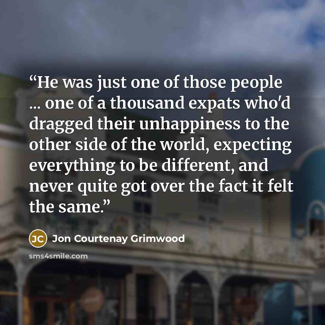 “He was just one of those people ... one of a thousand expats who'd dragged their unhappiness to the other side of the world, expecting everything to be different, and never quite got over the fact it felt the same.” quote by Jon Courtenay Grimwood