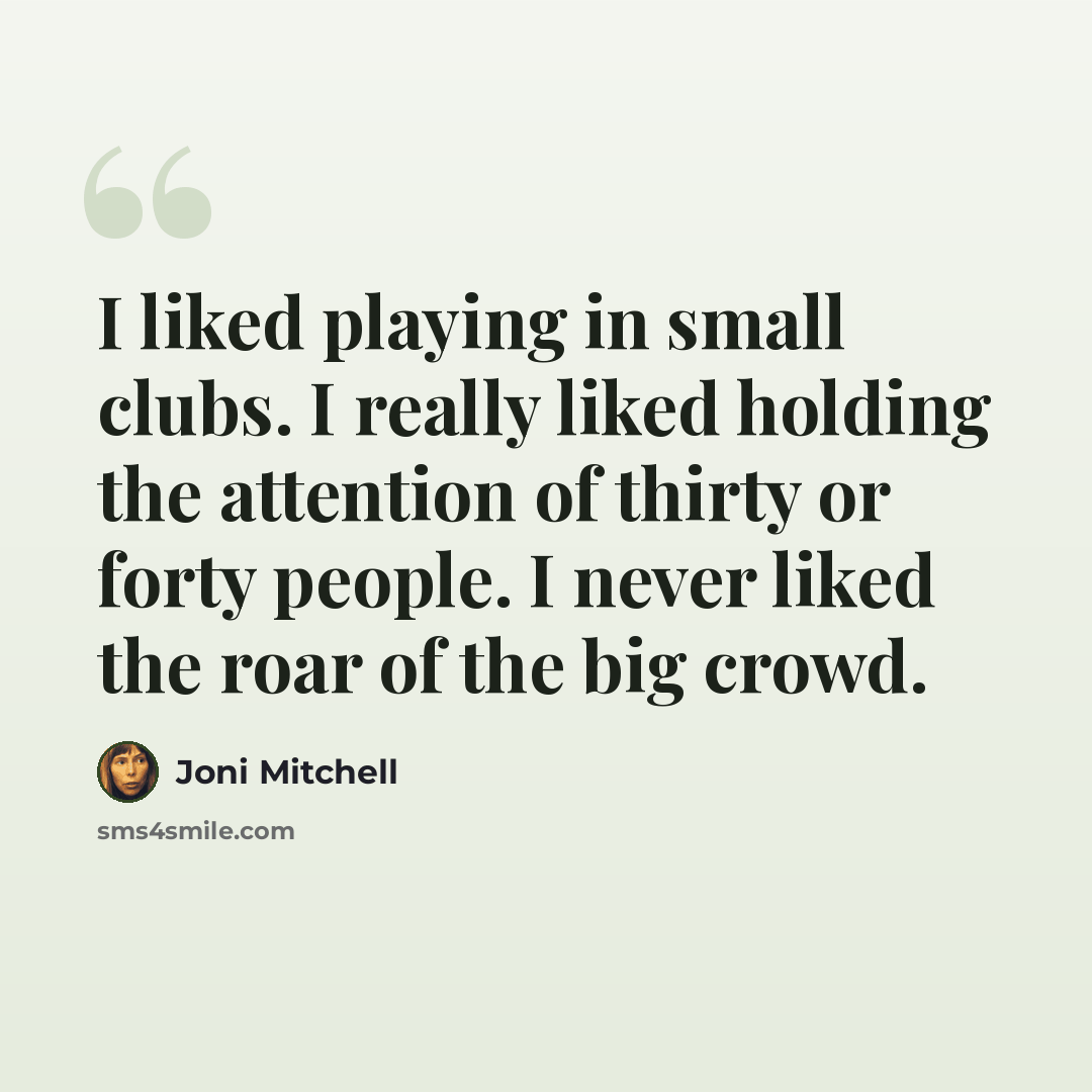 “I liked playing in small clubs. I really liked holding the attention of thirty or forty people. I never liked the roar of the big crowd.” quote by Joni Mitchell