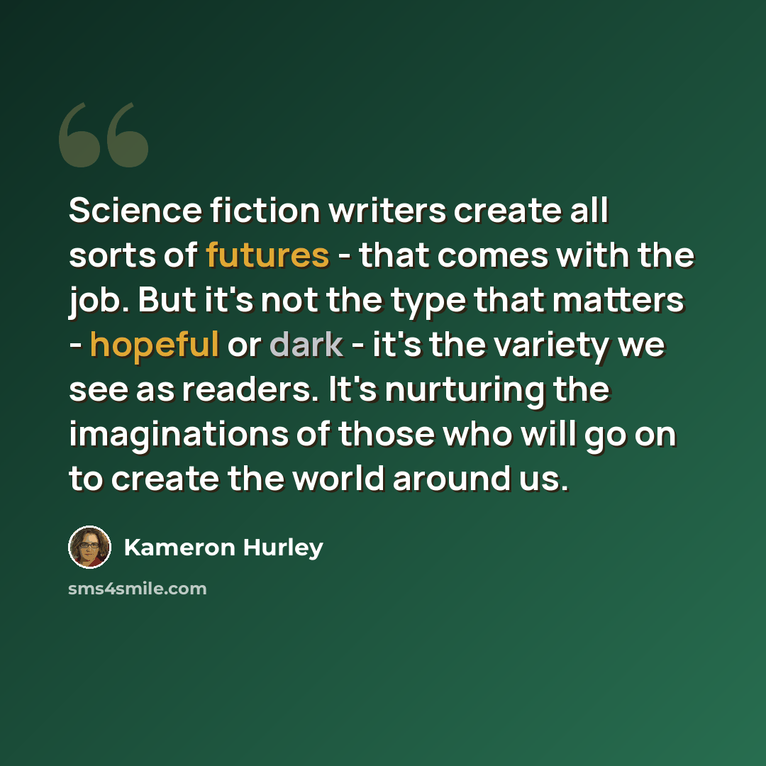 “Science fiction writers create all sorts of futures - that comes with the job. But it's not the type that matters - hopeful or dark - it's the variety we see as readers. It's nurturing the imaginations of those who will go on to create the world around us.” quote by Kameron Hurley