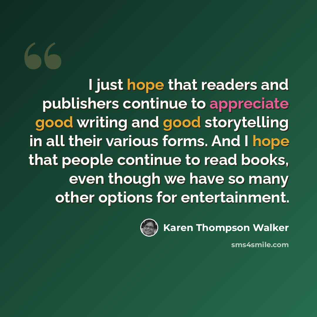 “I just hope that readers and publishers continue to appreciate good writing and good storytelling in all their various forms. And I hope that people continue to read books, even though we have so many other options for entertainment.” quote by Karen Thompson Walker