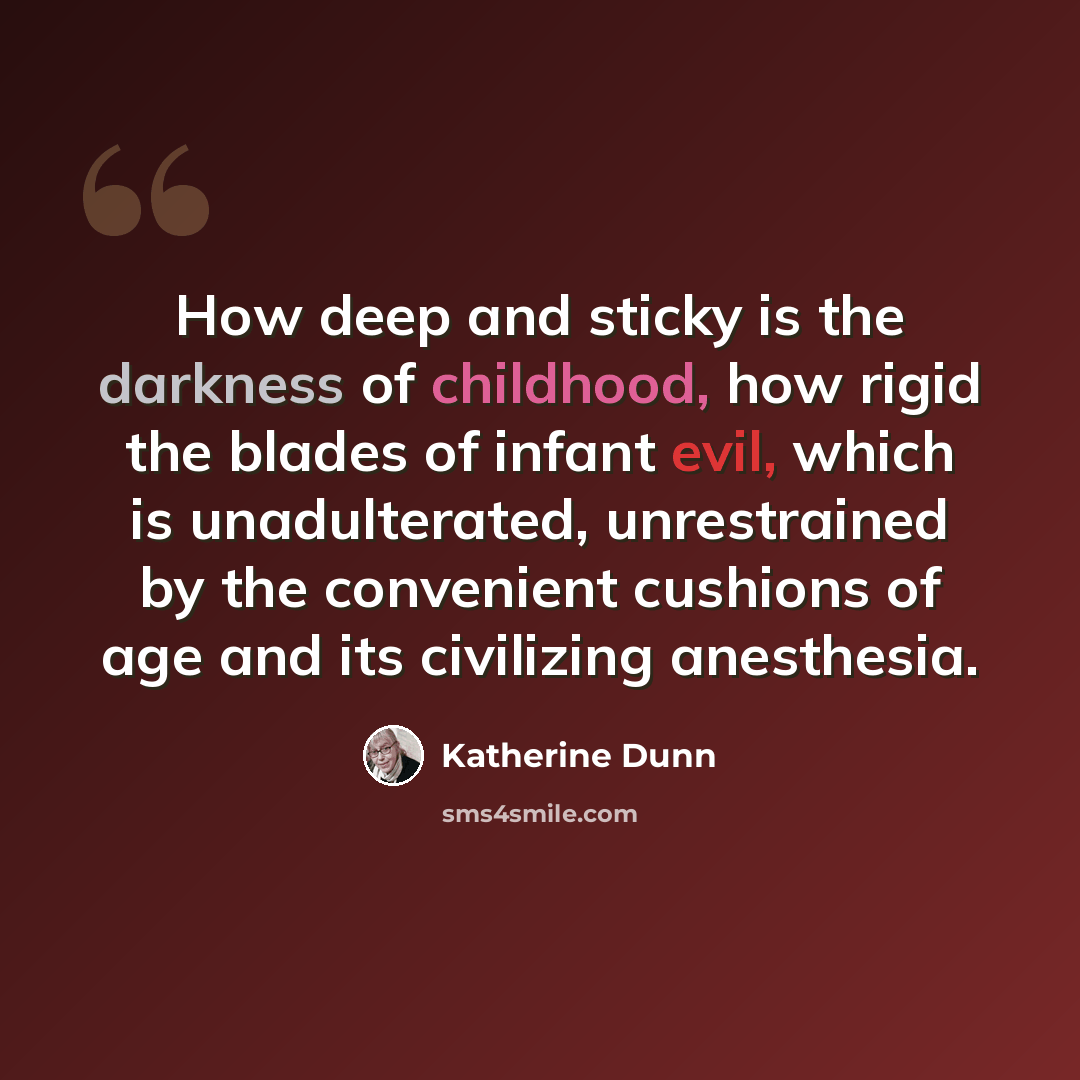 “How deep and sticky is the darkness of childhood, how rigid the blades of infant evil, which is unadulterated, unrestrained by the convenient cushions of age and its civilizing anesthesia.” quote by Katherine Dunn
