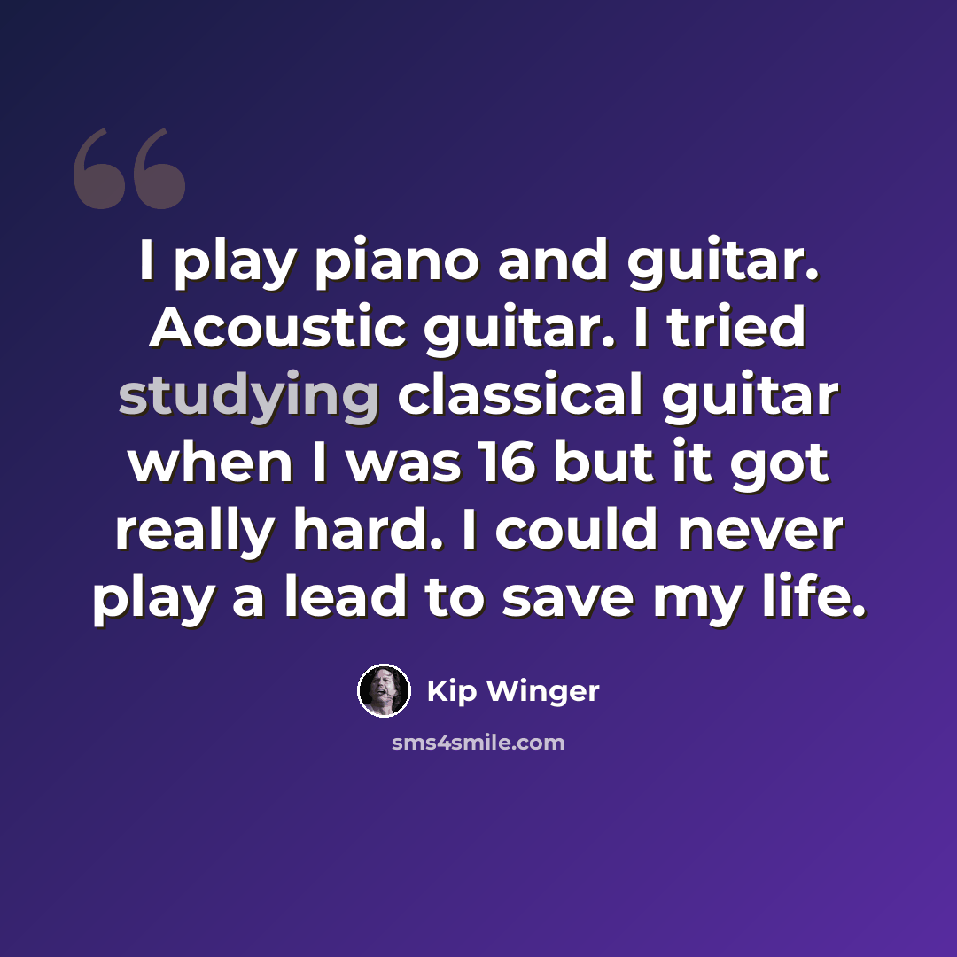 “I play piano and guitar. Acoustic guitar. I tried studying classical guitar when I was 16 but it got really hard. I could never play a lead to save my life.” quote by Kip Winger