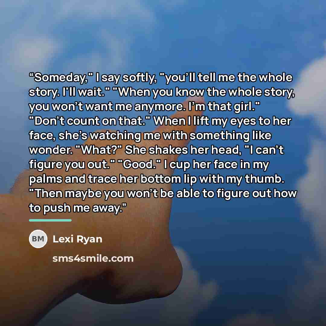 “Someday," I say softly, "you'll tell me the whole story. I'll wait." "When you know the whole story, you won't want me anymore. I'm that girl." "Don't count on that." When I lift my eyes to her face, she's watching me with something like wonder. "What?" She shakes her head, "I can't figure you…” quote by Lexi Ryan