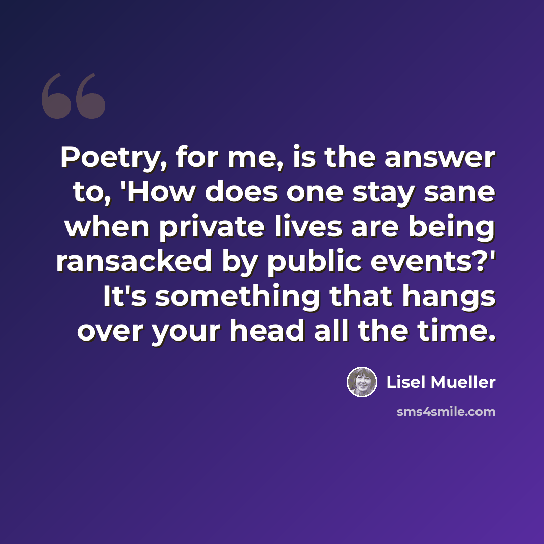 “Poetry, for me, is the answer to, 'How does one stay sane when private lives are being ransacked by public events?' It's something that hangs over your head all the time.” quote by Lisel Mueller