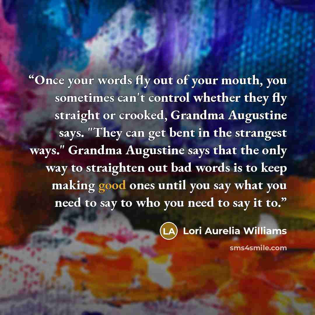 “Once your words fly out of your mouth, you sometimes can't control whether they fly straight or crooked, Grandma Augustine says. "They can get bent in the strangest ways." Grandma Augustine says that the only way to straighten out bad words is to keep making good ones until you say what you need…” quote by Lori Aurelia Williams