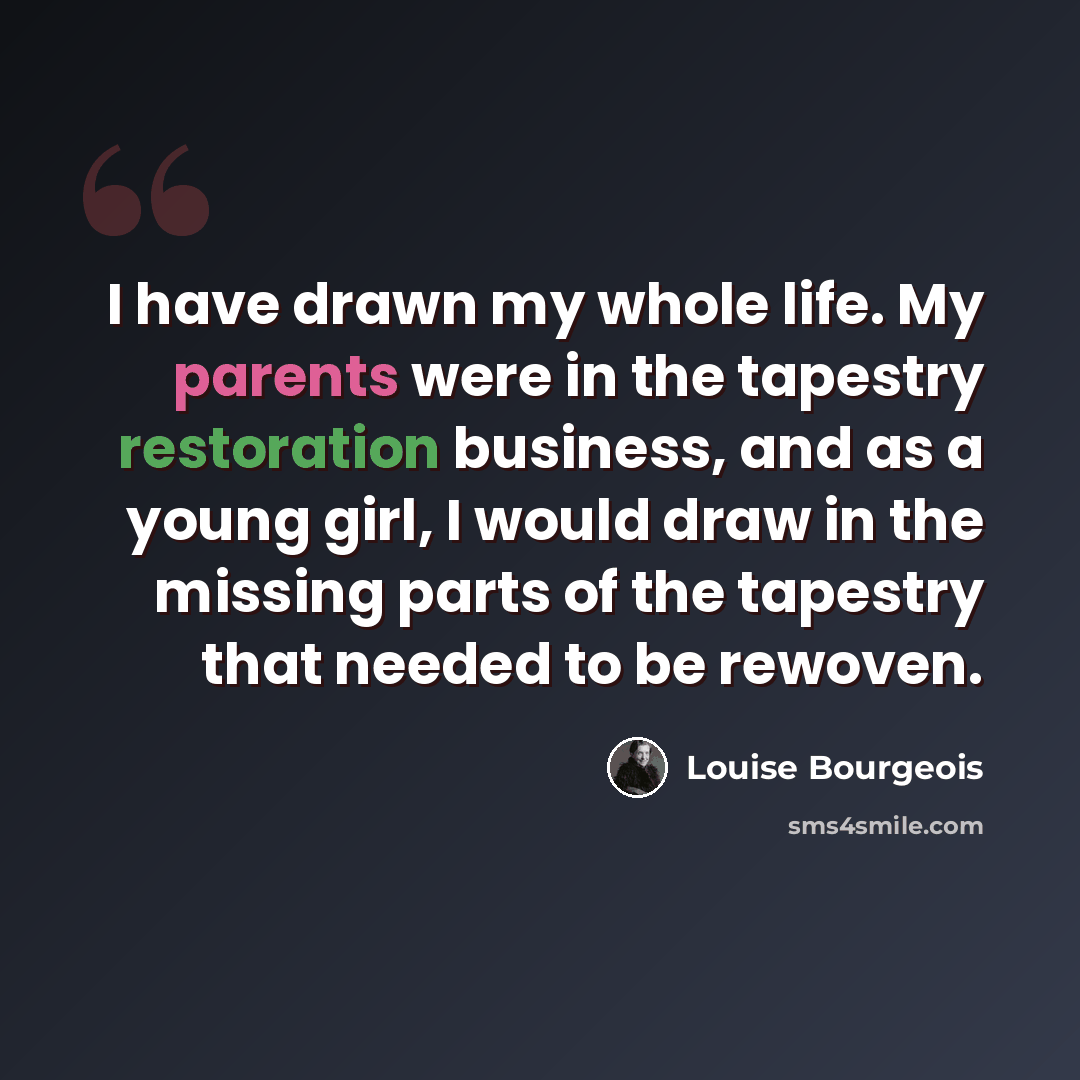 “I have drawn my whole life. My parents were in the tapestry restoration business, and as a young girl, I would draw in the missing parts of the tapestry that needed to be rewoven.” quote by Louise Bourgeois