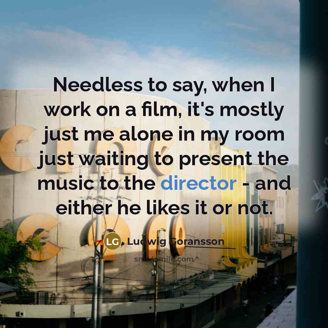 “Needless to say, when I work on a film, it's mostly just me alone in my room just waiting to present the music to the director - and either he likes it or not.” quote by Ludwig Goransson
