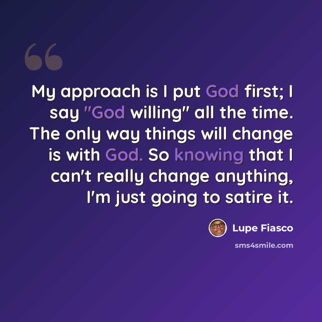 “My approach is I put God first; I say "God willing" all the time. The only way things will change is with God. So knowing that I can't really change anything, I'm just going to satire it.” quote by Lupe Fiasco