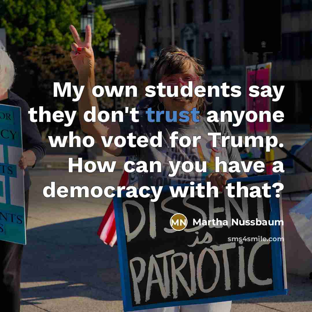 “My own students say they don't trust anyone who voted for Trump. How can you have a democracy with that?” quote by Martha Nussbaum
