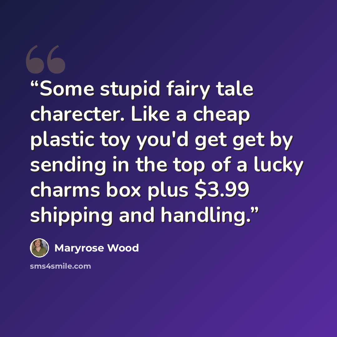 “Some stupid fairy tale charecter. Like a cheap plastic toy you'd get get by sending in the top of a lucky charms box plus $3.99 shipping and handling.” quote by Maryrose Wood