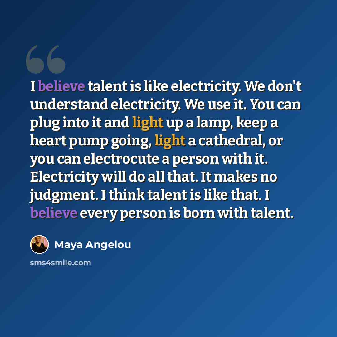 “I believe talent is like electricity. We don't understand electricity. We use it. You can plug into it and light up a lamp, keep a heart pump going, light a cathedral, or you can electrocute a person with it. Electricity will do all that. It makes no judgment. I think talent is like that. I…” quote by Maya Angelou