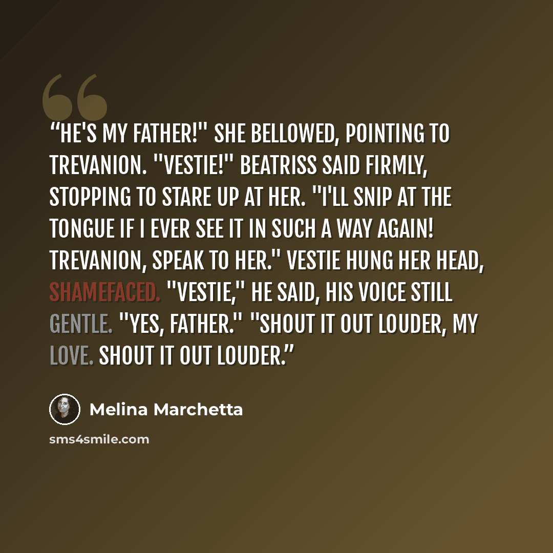 “He's my father!" she bellowed, pointing to Trevanion. "Vestie!" Beatriss said firmly, stopping to stare up at her. "I'll snip at the tongue if I ever see it in such a way again! Trevanion, speak to her." Vestie hung her head, shamefaced. "Vestie," he said, his voice still gentle. "Yes, Father."…” quote by Melina Marchetta