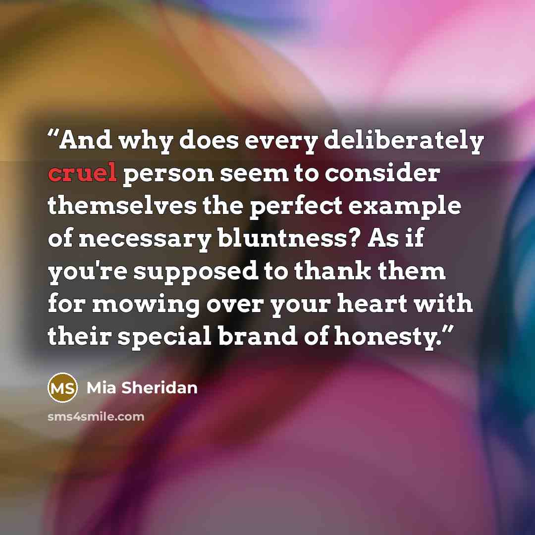 “And why does every deliberately cruel person seem to consider themselves the perfect example of necessary bluntness? As if you're supposed to thank them for mowing over your heart with their special brand of honesty.” quote by Mia Sheridan