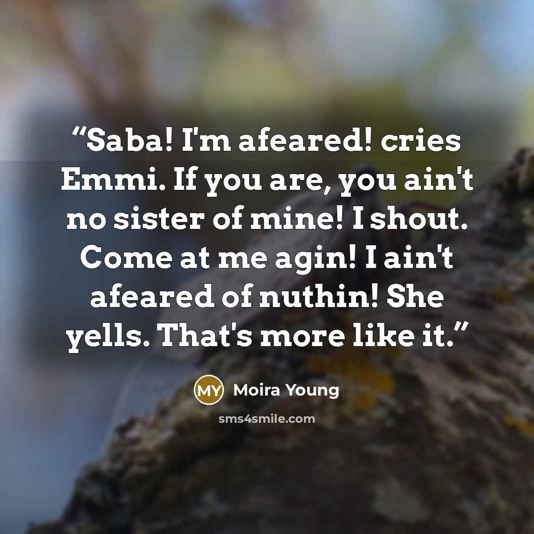 “Saba! I'm afeared! cries Emmi. If you are, you ain't no sister of mine! I shout. Come at me agin! I ain't afeared of nuthin! She yells. That's more like it.” quote by Moira Young