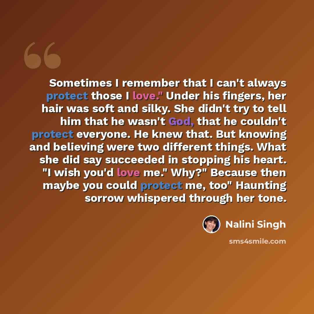 “Sometimes I remember that I can't always protect those I love." Under his fingers, her hair was soft and silky. She didn't try to tell him that he wasn't God, that he couldn't protect everyone. He knew that. But knowing and believing were two different things. What she did say succeeded in…” quote by Nalini Singh